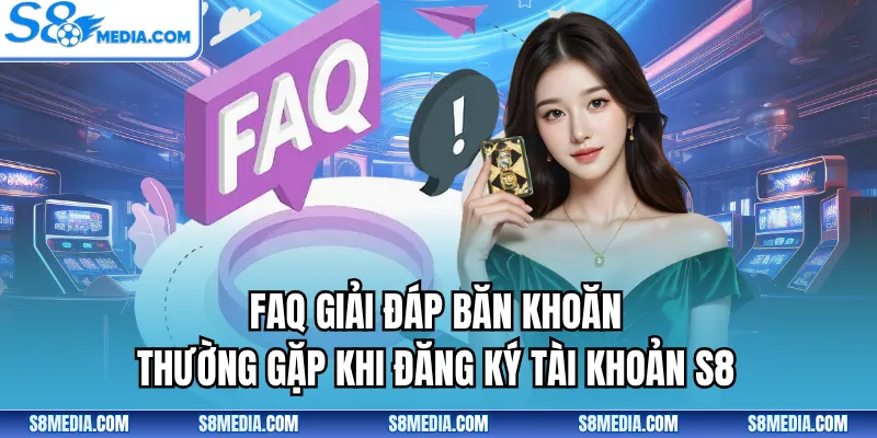 FAQ giải đáp băn khoăn thường gặp khi đăng ký tài khoản S8